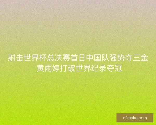 射击世界杯总决赛首日中国队强势夺三金 黄雨婷打破世界纪录夺冠