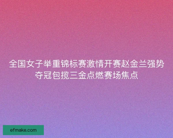 全国女子举重锦标赛激情开赛赵金兰强势夺冠包揽三金点燃赛场焦点