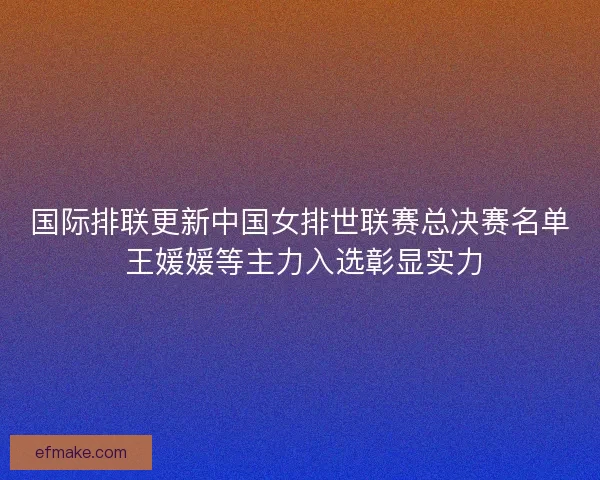 国际排联更新中国女排世联赛总决赛名单 王媛媛等主力入选彰显实力