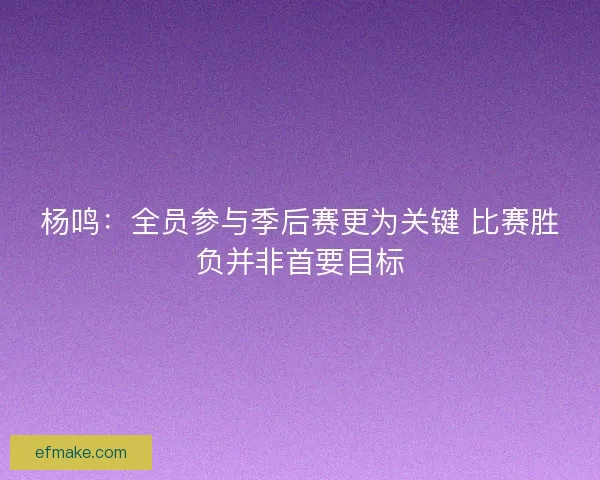 杨鸣：全员参与季后赛更为关键 比赛胜负并非首要目标